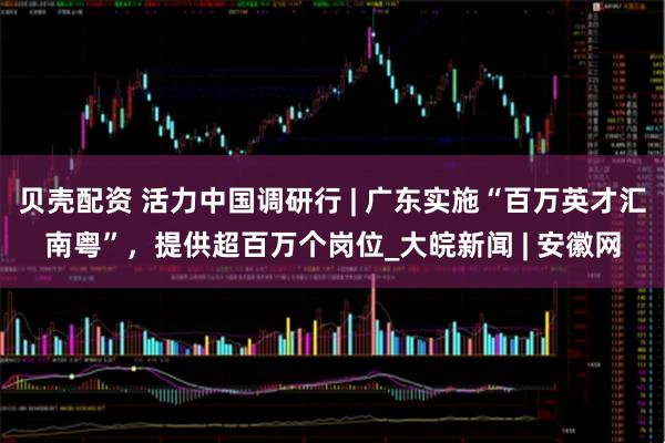 贝壳配资 活力中国调研行 | 广东实施“百万英才汇南粤”，提供超百万个岗位_大皖新闻 | 安徽网