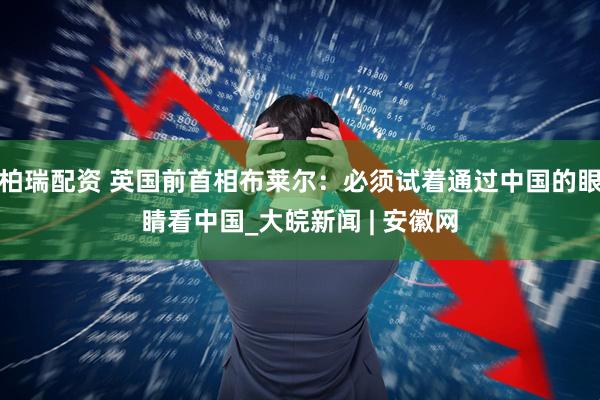 柏瑞配资 英国前首相布莱尔：必须试着通过中国的眼睛看中国_大皖新闻 | 安徽网
