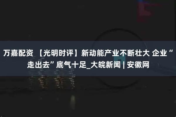 万嘉配资 【光明时评】新动能产业不断壮大 企业“走出去”底气十足_大皖新闻 | 安徽网