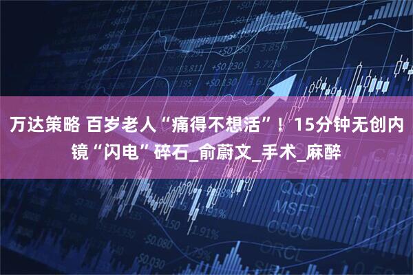 万达策略 百岁老人“痛得不想活”！15分钟无创内镜“闪电”碎石_俞蔚文_手术_麻醉