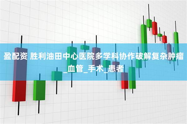 盈配资 胜利油田中心医院多学科协作破解复杂肿瘤_血管_手术_患者