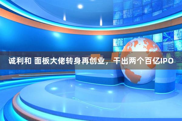 诚利和 面板大佬转身再创业，干出两个百亿IPO