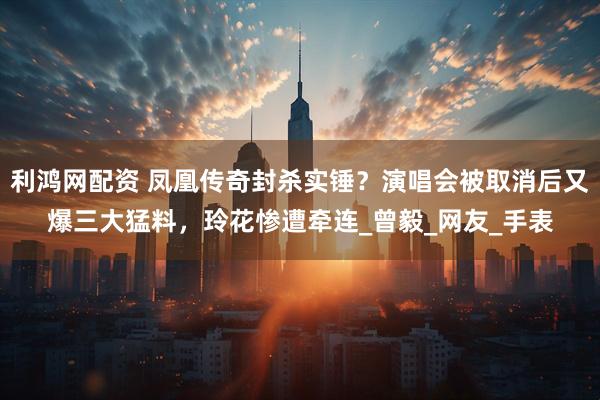 利鸿网配资 凤凰传奇封杀实锤？演唱会被取消后又爆三大猛料，玲花惨遭牵连_曾毅_网友_手表