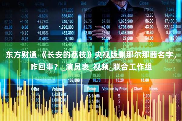东方财通 《长安的荔枝》央视版删那尔那茜名字，咋回事？_演员表_视频_联合工作组