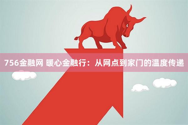 756金融网 暖心金融行：从网点到家门的温度传递