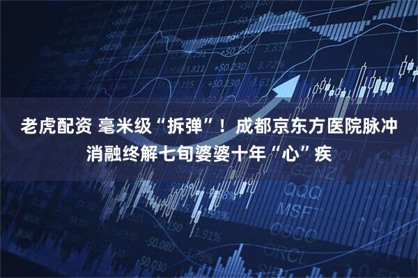 老虎配资 毫米级“拆弹”！成都京东方医院脉冲消融终解七旬婆婆十年“心”疾