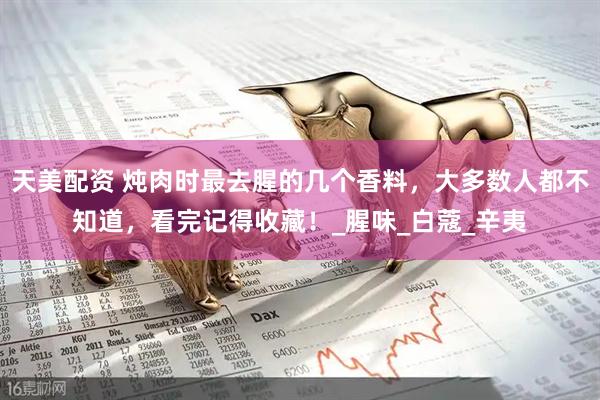 天美配资 炖肉时最去腥的几个香料，大多数人都不知道，看完记得收藏！_腥味_白蔻_辛夷