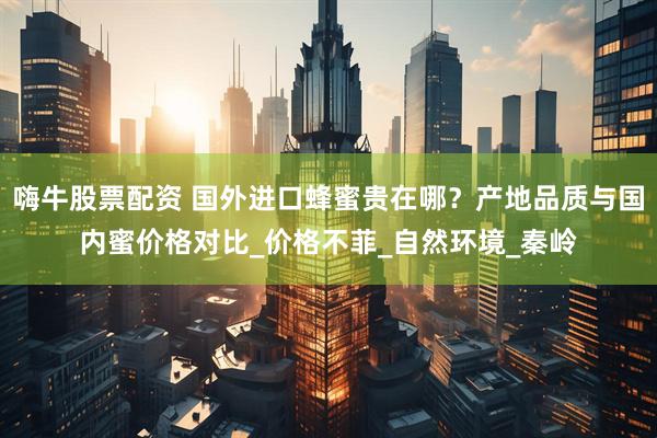 嗨牛股票配资 国外进口蜂蜜贵在哪？产地品质与国内蜜价格对比_价格不菲_自然环境_秦岭