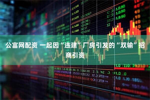公富网配资 一起因“违建”厂房引发的“双输”招商引资