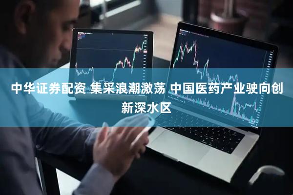 中华证券配资 集采浪潮激荡 中国医药产业驶向创新深水区