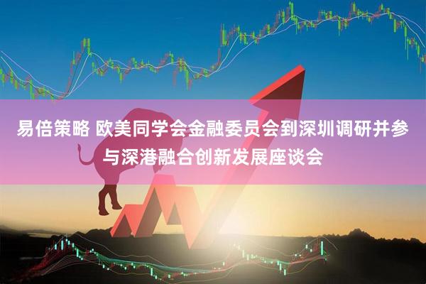 易倍策略 欧美同学会金融委员会到深圳调研并参与深港融合创新发展座谈会