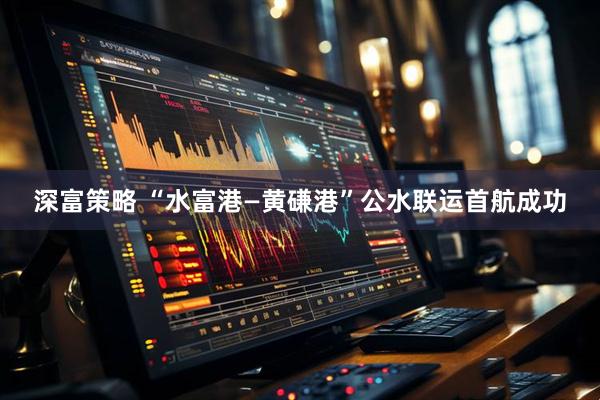 深富策略 “水富港—黄磏港”公水联运首航成功