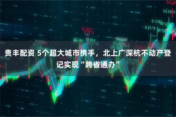 贵丰配资 5个超大城市携手，北上广深杭不动产登记实现“跨省通办”