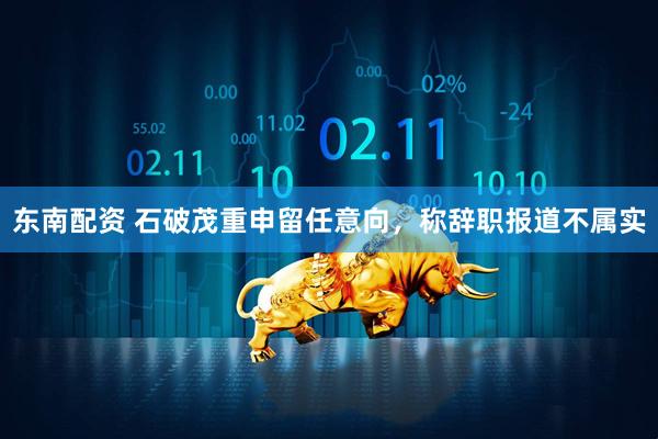 东南配资 石破茂重申留任意向，称辞职报道不属实