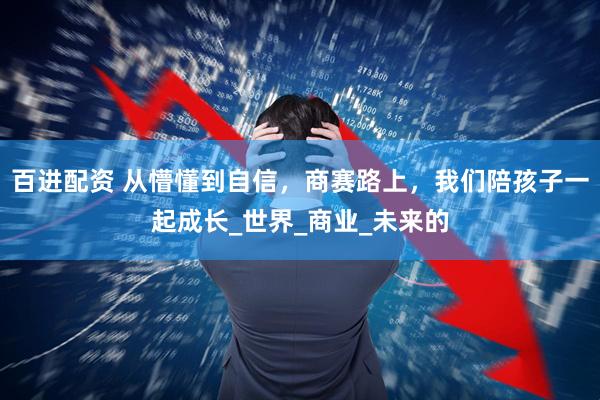 百进配资 从懵懂到自信，商赛路上，我们陪孩子一起成长_世界_商业_未来的