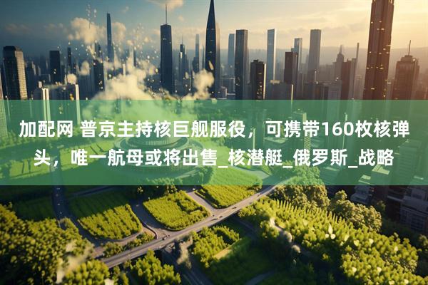 加配网 普京主持核巨舰服役，可携带160枚核弹头，唯一航母或将出售_核潜艇_俄罗斯_战略