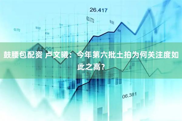 鼓腰包配资 卢文曦:今年第六批土拍为何关注度如此之高?