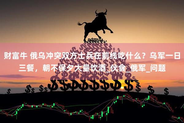 财富牛 俄乌冲突双方士兵在前线吃什么？乌军一日三餐，朝不保夕大量饮酒_伙食_俄军_问题