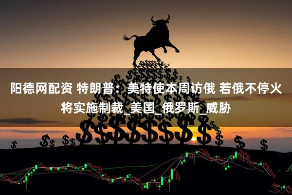 阳德网配资 特朗普：美特使本周访俄 若俄不停火将实施制裁_美国_俄罗斯_威胁