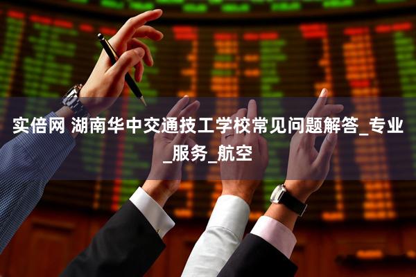 实倍网 湖南华中交通技工学校常见问题解答_专业_服务_航空