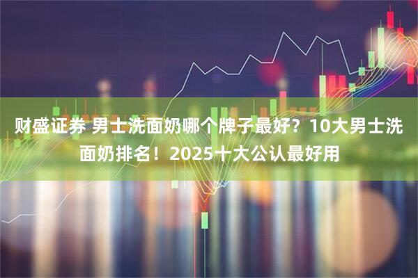 财盛证券 男士洗面奶哪个牌子最好？10大男士洗面奶排名！2025十大公认最好用