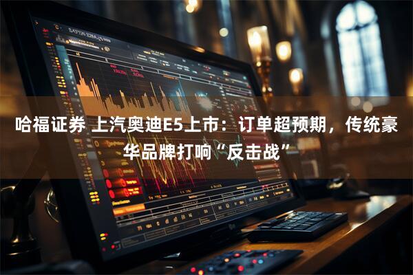 哈福证券 上汽奥迪E5上市：订单超预期，传统豪华品牌打响“反击战”