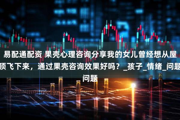 易配通配资 果壳心理咨询分享我的女儿曾经想从屋顶飞下来,通过果壳咨询效果好吗?_孩子_情绪_问题