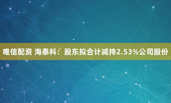 唯信配资 海泰科：股东拟合计减持2.53%公司股份