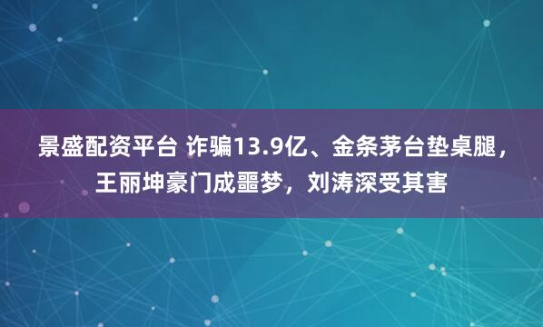 景盛配资平台 诈骗13.9亿、金条茅台垫桌腿，王丽坤豪门成噩梦，刘涛深受其害