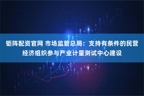 钜阵配资官网 市场监管总局：支持有条件的民营经济组织参与产业计量测试中心建设
