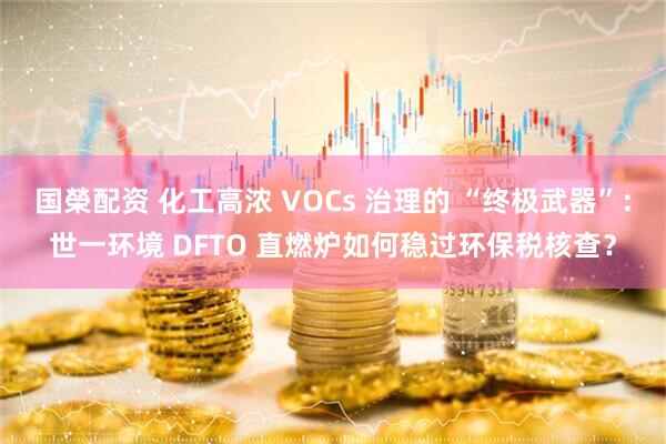 国榮配资 化工高浓 VOCs 治理的 “终极武器”:世一环境 DFTO 直燃炉如何稳过环保税核查?