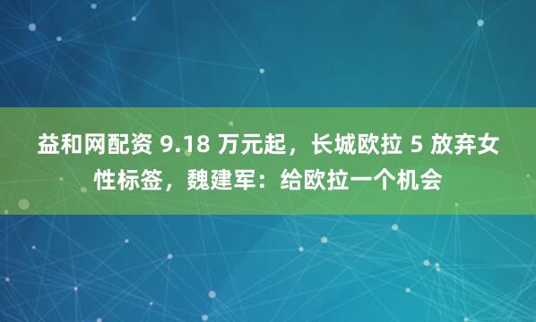 益和网配资 9.18 万元起，长城欧拉 5 放弃女性标签，魏建军：给欧拉一个机会