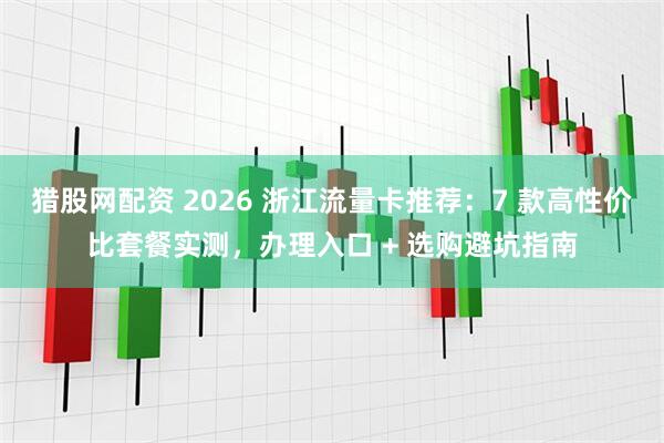 猎股网配资 2026 浙江流量卡推荐:7 款高性价比套餐实测,办理入口 + 选购避坑指南
