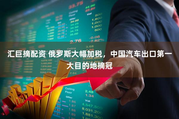 汇巨摘配资 俄罗斯大幅加税，中国汽车出口第一大目的地摘冠