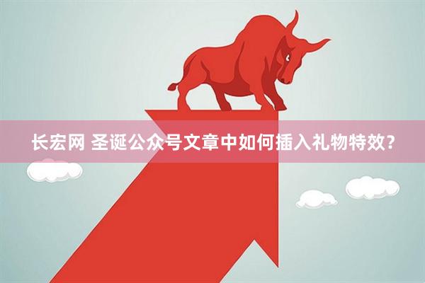 长宏网 圣诞公众号文章中如何插入礼物特效？